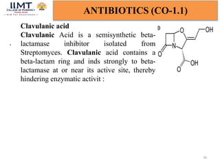 16
ANTIBIOTICS (CO-1.1)
Clavulanic acid
Clavulanic Acid is a semisynthetic beta-
lactamase inhibitor isolated from
Streptomyces. Clavulanic acid contains a
beta-lactam ring and inds strongly to beta-
lactamase at or near its active site, thereby
hindering enzymatic activit :
.
 