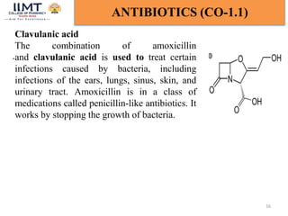 16
ANTIBIOTICS (CO-1.1)
Clavulanic acid
The combination of amoxicillin
and clavulanic acid is used to treat certain
infections caused by bacteria, including
infections of the ears, lungs, sinus, skin, and
urinary tract. Amoxicillin is in a class of
medications called penicillin-like antibiotics. It
works by stopping the growth of bacteria.
.
 