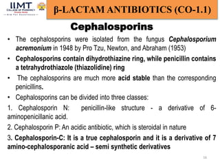 16
β-LACTAM ANTIBIOTICS (CO-1.1)
• The cephalosporins were isolated from the fungus Cephalosporium
acremonium in 1948 by Pro Tzu, Newton, and Abraham (1953)
• Cephalosporins contain dihydrothiazine ring, while penicillin contains
a tetrahydrothiazole (thiazolidine) ring
• The cephalosporins are much more acid stable than the corresponding
penicillins.
• Cephalosporins can be divided into three classes:
1. Cephalosporin N: penicillin-like structure - a derivative of 6-
aminopenicillanic acid.
2. Cephalosporin P: An acidic antibiotic, which is steroidal in nature
3. Cephalosporin-C: It is a true cephalosporin and it is a derivative of 7
amino-cephalosporanic acid – semi synthetic derivatives
Cephalosporins
 