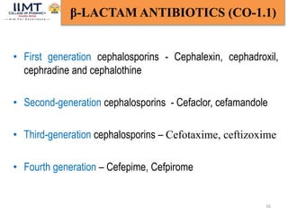 16
β-LACTAM ANTIBIOTICS (CO-1.1)
• First generation cephalosporins - Cephalexin, cephadroxil,
cephradine and cephalothine
• Second-generation cephalosporins - Cefaclor, cefamandole
• Third-generation cephalosporins – Cefotaxime, ceftizoxime
• Fourth generation – Cefepime, Cefpirome
 
