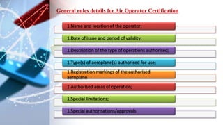 1.Name and location of the operator;
1.Date of issue and period of validity;
1.Description of the type of operations authorised;
1.Type(s) of aeroplane(s) authorised for use;
1.Registration markings of the authorised
aeroplane
1.Authorised areas of operation;
1.Special limitations;
1.Special authorisations/approvals
General rules details for Air Operator Certification
 