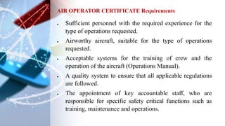  Sufficient personnel with the required experience for the
type of operations requested.
 Airworthy aircraft, suitable for the type of operations
requested.
 Acceptable systems for the training of crew and the
operation of the aircraft (Operations Manual).
 A quality system to ensure that all applicable regulations
are followed.
 The appointment of key accountable staff, who are
responsible for specific safety critical functions such as
training, maintenance and operations.
AIR OPERATOR CERTIFICATE Requirements
 