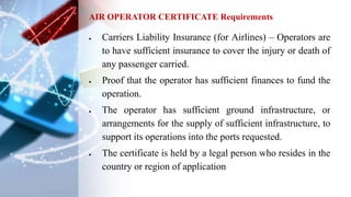  Carriers Liability Insurance (for Airlines) – Operators are
to have sufficient insurance to cover the injury or death of
any passenger carried.
 Proof that the operator has sufficient finances to fund the
operation.
 The operator has sufficient ground infrastructure, or
arrangements for the supply of sufficient infrastructure, to
support its operations into the ports requested.
 The certificate is held by a legal person who resides in the
country or region of application
AIR OPERATOR CERTIFICATE Requirements
 