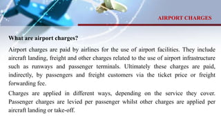 What are airport charges?
Airport charges are paid by airlines for the use of airport facilities. They include
aircraft landing, freight and other charges related to the use of airport infrastructure
such as runways and passenger terminals. Ultimately these charges are paid,
indirectly, by passengers and freight customers via the ticket price or freight
forwarding fee.
Charges are applied in different ways, depending on the service they cover.
Passenger charges are levied per passenger whilst other charges are applied per
aircraft landing or take-off.
AIRPORT CHARGES
 