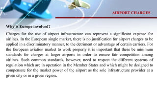 Why is Europe involved?
Charges for the use of airport infrastructure can represent a significant expense for
airlines. In the European single market, there is no justification for airport charges to be
applied in a discriminatory manner, to the detriment or advantage of certain carriers. For
the European aviation market to work properly it is important that there be minimum
standards for charges at larger airports in order to ensure fair competition among
airlines. Such common standards, however, need to respect the different systems of
regulation which are in operation in the Member States and which might be designed to
compensate for the market power of the airport as the sole infrastructure provider at a
given city or in a given region.
AIRPORT CHARGES
 