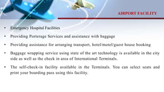 • Emergency Hospital Facilities
• Providing Porterage Services and assistance with baggage
• Providing assistance for arranging transport, hotel/motel/guest house booking
• Baggage wrapping service using state of the art technology is available in the city
side as well as the check in area of International Terminals.
• The self-check-in facility available in the Terminals. You can select seats and
print your boarding pass using this facility.
AIRPORT FACILITY
 