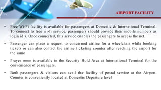 • Free Wi-Fi facility is available for passengers at Domestic & International Terminal.
To connect to free wi-fi service, passengers should provide their mobile numbers as
login id’s. Once connected, this service enables the passengers to access the net.
• Passenger can place a request to concerned airline for a wheelchair while booking
tickets or can also contact the airline ticketing counter after reaching the airport for
the same
• Prayer room is available in the Security Hold Area at International Terminal for the
convenience of passengers.
• Both passengers & visitors can avail the facility of postal service at the Airport.
Counter is conveniently located at Domestic Departure level
AIRPORT FACILITY
 