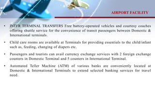 • INTER TERMINAL TRANSFERS Free battery-operated vehicles and courtesy coaches
offering shuttle service for the convenience of transit passengers between Domestic &
International terminals.
• Child care rooms are available at Terminals for providing essentials to the child/infant
such as, feeding, changing of diapers etc.
• Passengers and tourists can avail currency exchange services with 2 foreign exchange
counters in Domestic Terminal and 5 counters in International Terminal.
• Automated Teller Machine (ATM) of various banks are conveniently located at
Domestic & International Terminals to extend selected banking services for travel
need.
AIRPORT FACILITY
 