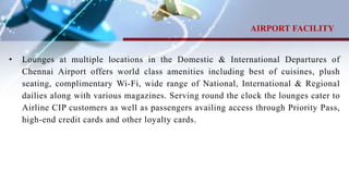 • Lounges at multiple locations in the Domestic & International Departures of
Chennai Airport offers world class amenities including best of cuisines, plush
seating, complimentary Wi-Fi, wide range of National, International & Regional
dailies along with various magazines. Serving round the clock the lounges cater to
Airline CIP customers as well as passengers availing access through Priority Pass,
high-end credit cards and other loyalty cards.
AIRPORT FACILITY
 