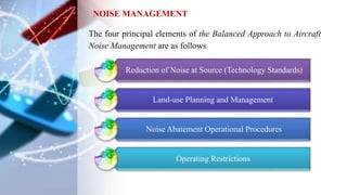 The four principal elements of the Balanced Approach to Aircraft
Noise Management are as follows
NOISE MANAGEMENT
​Reduction of Noise at Source (Technology Standards)​
Land-use Planning and Management
Noise Abatement Operational Procedures​
Operating Restrictions
 