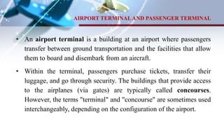 AIRPORT TERMINALAND PASSENGER TERMINAL
• An airport terminal is a building at an airport where passengers
transfer between ground transportation and the facilities that allow
them to board and disembark from an aircraft.
• Within the terminal, passengers purchase tickets, transfer their
luggage, and go through security. The buildings that provide access
to the airplanes (via gates) are typically called concourses.
However, the terms "terminal" and "concourse" are sometimes used
interchangeably, depending on the configuration of the airport.
 