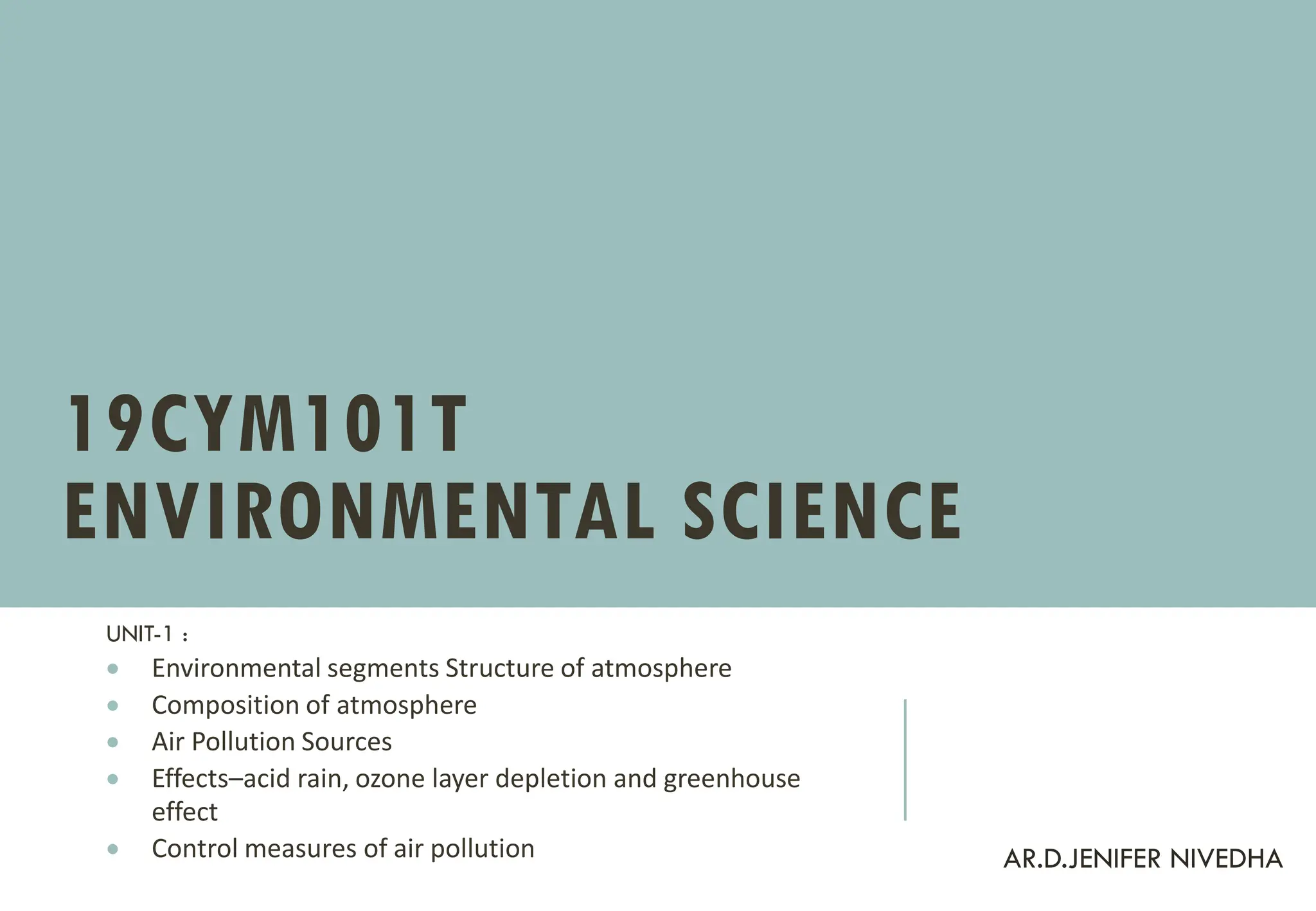 19CYM101T
ENVIRONMENTAL SCIENCE
UNIT-1 :
• Environmental segments Structure of atmosphere
• Composition of atmosphere
• Air Pollution Sources
• Effects–acid rain, ozone layer depletion and greenhouse
effect
• Control measures of air pollution AR.D.JENIFER NIVEDHA
 