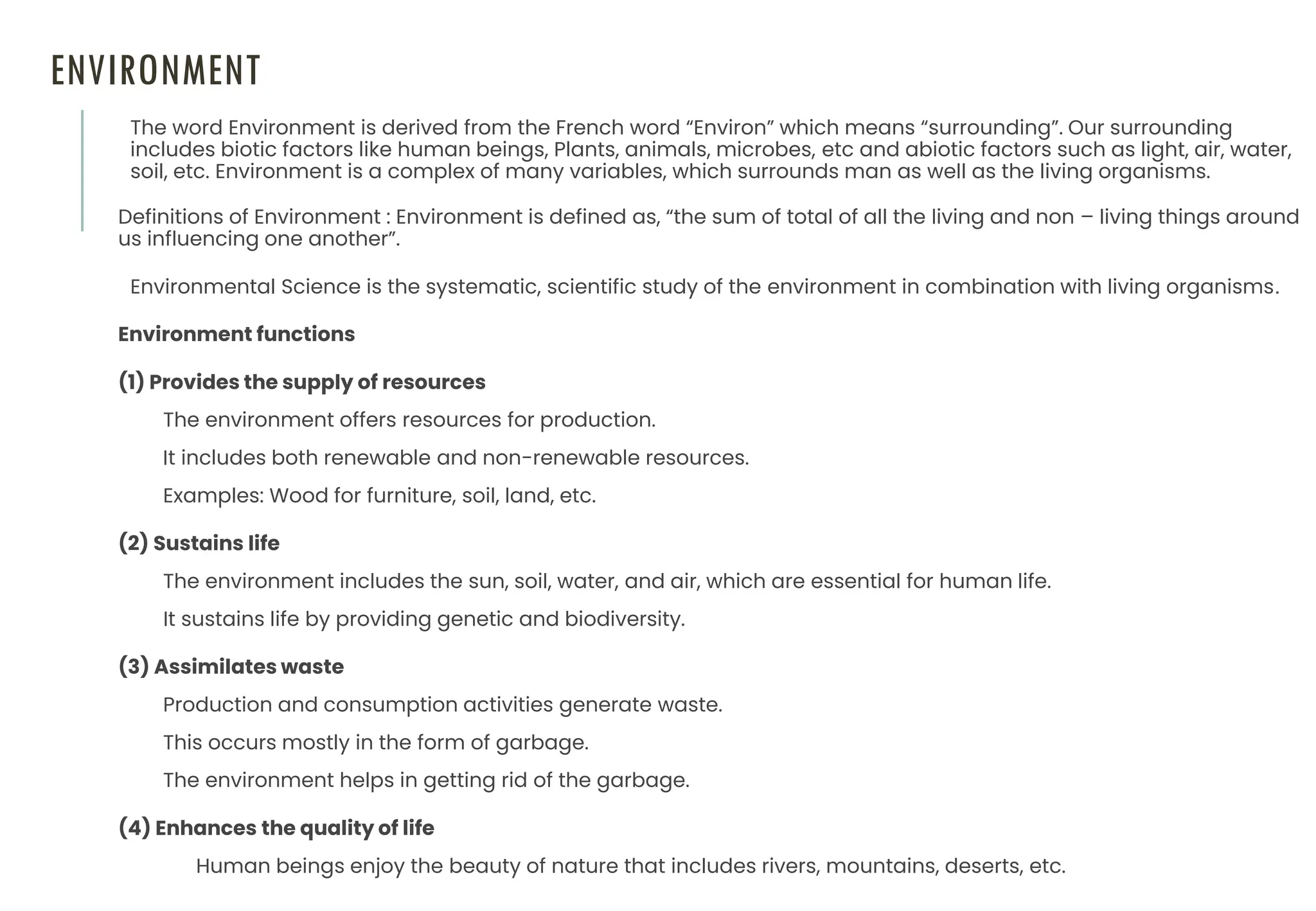 ENVIRONMENT
The word Environment is derived from the French word “Environ” which means “surrounding”. Our surrounding
includes biotic factors like human beings, Plants, animals, microbes, etc and abiotic factors such as light, air, water,
soil, etc. Environment is a complex of many variables, which surrounds man as well as the living organisms.
Definitions of Environment : Environment is defined as, “the sum of total of all the living and non – living things around
us influencing one another”.
Environmental Science is the systematic, scientific study of the environment in combination with living organisms.
Environment functions
(1) Provides the supply of resources
The environment offers resources for production.
It includes both renewable and non-renewable resources.
Examples: Wood for furniture, soil, land, etc.
(2) Sustains life
The environment includes the sun, soil, water, and air, which are essential for human life.
It sustains life by providing genetic and biodiversity.
(3) Assimilates waste
Production and consumption activities generate waste.
This occurs mostly in the form of garbage.
The environment helps in getting rid of the garbage.
(4) Enhances the quality of life
Human beings enjoy the beauty of nature that includes rivers, mountains, deserts, etc.
 