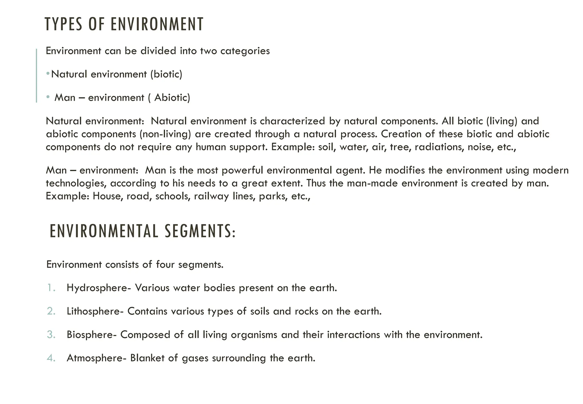 TYPES OF ENVIRONMENT
Environment can be divided into two categories
•Natural environment (biotic)
• Man – environment ( Abiotic)
Natural environment: Natural environment is characterized by natural components. All biotic (living) and
abiotic components (non-living) are created through a natural process. Creation of these biotic and abiotic
components do not require any human support. Example: soil, water, air, tree, radiations, noise, etc.,
Man – environment: Man is the most powerful environmental agent. He modifies the environment using modern
technologies, according to his needs to a great extent. Thus the man-made environment is created by man.
Example: House, road, schools, railway lines, parks, etc.,
ENVIRONMENTAL SEGMENTS:
Environment consists of four segments.
1. Hydrosphere- Various water bodies present on the earth.
2. Lithosphere- Contains various types of soils and rocks on the earth.
3. Biosphere- Composed of all living organisms and their interactions with the environment.
4. Atmosphere- Blanket of gases surrounding the earth.
 