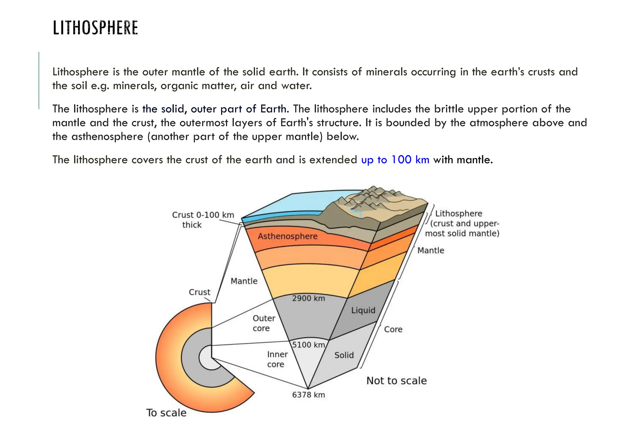 LITHOSPHERE
Lithosphere is the outer mantle of the solid earth. It consists of minerals occurring in the earth’s crusts and
the soil e.g. minerals, organic matter, air and water.
The lithosphere is the solid, outer part of Earth. The lithosphere includes the brittle upper portion of the
mantle and the crust, the outermost layers of Earth's structure. It is bounded by the atmosphere above and
the asthenosphere (another part of the upper mantle) below.
The lithosphere covers the crust of the earth and is extended up to 100 km with mantle.
 