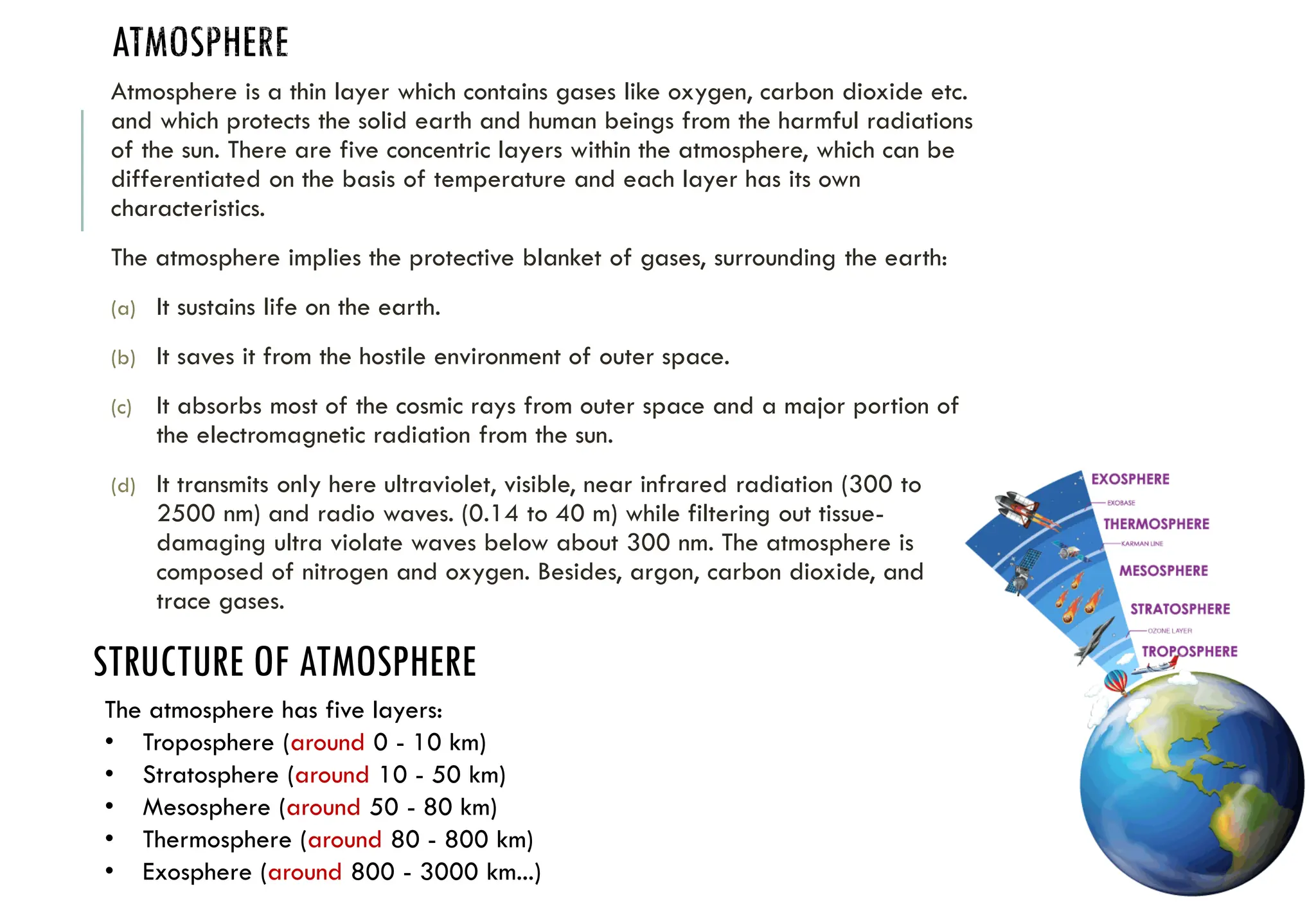 ATMOSPHERE
Atmosphere is a thin layer which contains gases like oxygen, carbon dioxide etc.
and which protects the solid earth and human beings from the harmful radiations
of the sun. There are five concentric layers within the atmosphere, which can be
differentiated on the basis of temperature and each layer has its own
characteristics.
The atmosphere implies the protective blanket of gases, surrounding the earth:
(a) It sustains life on the earth.
(b) It saves it from the hostile environment of outer space.
(c) It absorbs most of the cosmic rays from outer space and a major portion of
the electromagnetic radiation from the sun.
(d) It transmits only here ultraviolet, visible, near infrared radiation (300 to
2500 nm) and radio waves. (0.14 to 40 m) while filtering out tissue-
damaging ultra violate waves below about 300 nm. The atmosphere is
composed of nitrogen and oxygen. Besides, argon, carbon dioxide, and
trace gases.
STRUCTURE OF ATMOSPHERE
The atmosphere has five layers:
• Troposphere (around 0 - 10 km)
• Stratosphere (around 10 - 50 km)
• Mesosphere (around 50 - 80 km)
• Thermosphere (around 80 - 800 km)
• Exosphere (around 800 - 3000 km...)
 