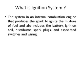 What is Ignition System ?
• The system in an internal-combustion engine
that produces the spark to ignite the mixture
of fuel and air: includes the battery, ignition
coil, distributor, spark plugs, and associated
switches and wiring.
 