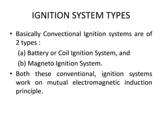 IGNITION SYSTEM TYPES
• Basically Convectional Ignition systems are of
2 types :
(a) Battery or Coil Ignition System, and
(b) Magneto Ignition System.
• Both these conventional, ignition systems
work on mutual electromagnetic induction
principle.
 