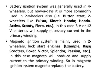 • Battery ignition system was generally used in 4-
wheelers, but now-a-days it is more commonly
used in 2-wheelers also (i.e. Button start, 2-
wheelers like Pulsar, Kinetic Honda; Honda-
Activa, Scooty, Fiero, etc.). In this case 6 V or 12
V batteries will supply necessary current in the
primary winding.
• Magneto ignition system is mainly used in 2-
wheelers, kick start engines. (Example, Bajaj
Scooters, Boxer, Victor, Splendor, Passion, etc.).
In this case magneto will produce and supply
current to the primary winding. So in magneto
ignition system magneto replaces the battery.
 