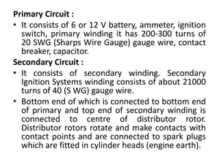 Primary Circuit :
• It consists of 6 or 12 V battery, ammeter, ignition
switch, primary winding it has 200-300 turns of
20 SWG (Sharps Wire Gauge) gauge wire, contact
breaker, capacitor.
Secondary Circuit :
• It consists of secondary winding. Secondary
Ignition Systems winding consists of about 21000
turns of 40 (S WG) gauge wire.
• Bottom end of which is connected to bottom end
of primary and top end of secondary winding is
connected to centre of distributor rotor.
Distributor rotors rotate and make contacts with
contact points and are connected to spark plugs
which are fitted in cylinder heads (engine earth).
 