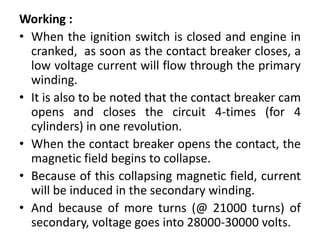 Working :
• When the ignition switch is closed and engine in
cranked, as soon as the contact breaker closes, a
low voltage current will flow through the primary
winding.
• It is also to be noted that the contact breaker cam
opens and closes the circuit 4-times (for 4
cylinders) in one revolution.
• When the contact breaker opens the contact, the
magnetic field begins to collapse.
• Because of this collapsing magnetic field, current
will be induced in the secondary winding.
• And because of more turns (@ 21000 turns) of
secondary, voltage goes into 28000-30000 volts.
 