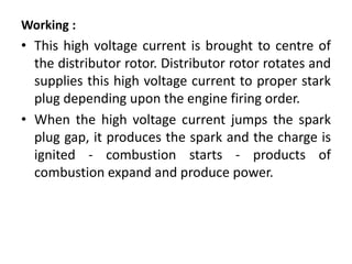 Working :
• This high voltage current is brought to centre of
the distributor rotor. Distributor rotor rotates and
supplies this high voltage current to proper stark
plug depending upon the engine firing order.
• When the high voltage current jumps the spark
plug gap, it produces the spark and the charge is
ignited - combustion starts - products of
combustion expand and produce power.
 