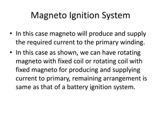 Magneto Ignition System
• In this case magneto will produce and supply
the required current to the primary winding.
• In this case as shown, we can have rotating
magneto with fixed coil or rotating coil with
fixed magneto for producing and supplying
current to primary, remaining arrangement is
same as that of a battery ignition system.
 