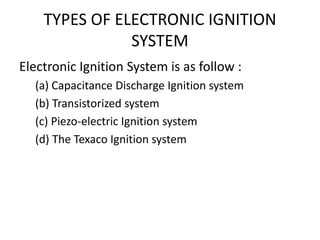 TYPES OF ELECTRONIC IGNITION
SYSTEM
Electronic Ignition System is as follow :
(a) Capacitance Discharge Ignition system
(b) Transistorized system
(c) Piezo-electric Ignition system
(d) The Texaco Ignition system
 