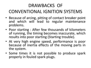 DRAWBACKS OF
CONVENTIONAL IGNITION SYSTEMS
• Because of arcing, pitting of contact breaker point
and which will lead to regular maintenance
problems.
• Poor starting : After few thousands of kilometers
of running, the timing becomes inaccurate, which
results into poor starting (Starting trouble).
• At very high engine speed, performance is poor
because of inertia effects of the moving parts in
the system.
• Some times it is not possible to produce spark
properly in fouled spark plugs.
 