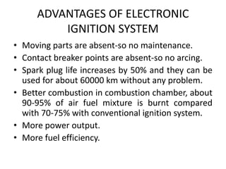 ADVANTAGES OF ELECTRONIC
IGNITION SYSTEM
• Moving parts are absent-so no maintenance.
• Contact breaker points are absent-so no arcing.
• Spark plug life increases by 50% and they can be
used for about 60000 km without any problem.
• Better combustion in combustion chamber, about
90-95% of air fuel mixture is burnt compared
with 70-75% with conventional ignition system.
• More power output.
• More fuel efficiency.
 