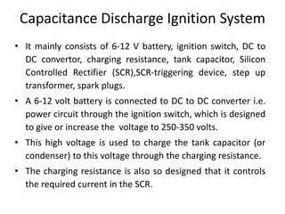 Capacitance Discharge Ignition System
• It mainly consists of 6-12 V battery, ignition switch, DC to
DC convertor, charging resistance, tank capacitor, Silicon
Controlled Rectifier (SCR),SCR-triggering device, step up
transformer, spark plugs.
• A 6-12 volt battery is connected to DC to DC converter i.e.
power circuit through the ignition switch, which is designed
to give or increase the voltage to 250-350 volts.
• This high voltage is used to charge the tank capacitor (or
condenser) to this voltage through the charging resistance.
• The charging resistance is also so designed that it controls
the required current in the SCR.
 
