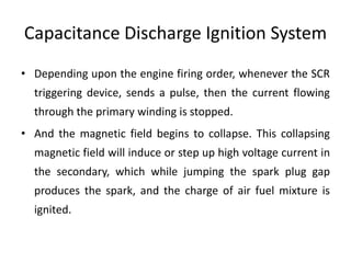 Capacitance Discharge Ignition System
• Depending upon the engine firing order, whenever the SCR
triggering device, sends a pulse, then the current flowing
through the primary winding is stopped.
• And the magnetic field begins to collapse. This collapsing
magnetic field will induce or step up high voltage current in
the secondary, which while jumping the spark plug gap
produces the spark, and the charge of air fuel mixture is
ignited.
 