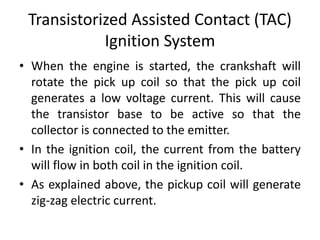 Transistorized Assisted Contact (TAC)
Ignition System
• When the engine is started, the crankshaft will
rotate the pick up coil so that the pick up coil
generates a low voltage current. This will cause
the transistor base to be active so that the
collector is connected to the emitter.
• In the ignition coil, the current from the battery
will flow in both coil in the ignition coil.
• As explained above, the pickup coil will generate
zig-zag electric current.
 