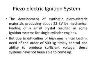 Piezo-electric Ignition System
• The development of synthetic piezo-electric
materials producing about 22 kV by mechanical
loading of a small crystal resulted in some
ignition systems for single cylinder engines.
• But due to difficulties of high mechanical loading
need of the order of 500 kg timely control and
ability to produce sufficient voltage, these
systems have not been able to come up.
 