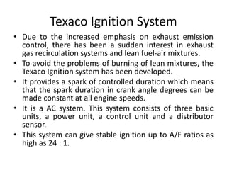Texaco Ignition System
• Due to the increased emphasis on exhaust emission
control, there has been a sudden interest in exhaust
gas recirculation systems and lean fuel-air mixtures.
• To avoid the problems of burning of lean mixtures, the
Texaco Ignition system has been developed.
• It provides a spark of controlled duration which means
that the spark duration in crank angle degrees can be
made constant at all engine speeds.
• It is a AC system. This system consists of three basic
units, a power unit, a control unit and a distributor
sensor.
• This system can give stable ignition up to A/F ratios as
high as 24 : 1.
 