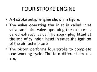 FOUR STROKE ENGINE
• A 4 stroke petrol engine shown in figure.
• The valve operating the inlet is called inlet
valve and the valve operating the exhaust is
called exhaust valve. The spark plug fitted at
the top of cylinder head initiates the ignition
of the air fuel mixture.
• The piston performs four stroke to complete
one working cycle. The four different strokes
are;
 