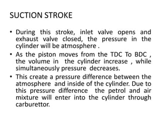 SUCTION STROKE
• During this stroke, inlet valve opens and
exhaust valve closed, the pressure in the
cylinder will be atmosphere .
• As the piston moves from the TDC To BDC ,
the volume in the cylinder increase , while
simultaneously pressure decreases.
• This create a pressure difference between the
atmosphere and inside of the cylinder. Due to
this pressure difference the petrol and air
mixture will enter into the cylinder through
carburettor.
 