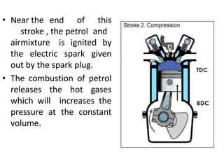 • Near the end of this
stroke , the petrol and
airmixture is ignited by
the electric spark given
out by the spark plug.
• The combustion of petrol
releases the hot gases
which will increases the
pressure at the constant
volume.
 