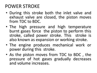 POWER STROKE
• During this stroke both the inlet valve and
exhaust valve are closed, the piston moves
from TDC to BDC.
• The high pressure and high temperature
burnt gases force the piston to perform this
stroke, called power stroke. This stroke is
also known as expansion or working stroke.
• The engine produces mechanical work or
power during this stroke.
• As the piston moves from TDC to BDC , the
pressure of hot gases gradually decreases
and volume increases.
 