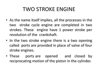 TWO STROKE ENGINE
• As the name itself implies, all the processes in the
two stroke cycle engine are completed in two
strokes. These engine have 1 power stroke per
revolution of the crankshaft.
• In the two stroke engine there is a two opening
called ports are provided in place of valve of four
stroke engines.
• These ports are opened and closed by
reciprocating motion of the piston in the cylinder.
 