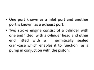 • One port known as a inlet port and another
port is known as a exhaust port.
• Two stroke engine consist of a cylinder with
one end fitted with a cylinder head and other
end fitted with a hermitically sealed
crankcase which enables it to function as a
pump in conjuction with the piston.
 