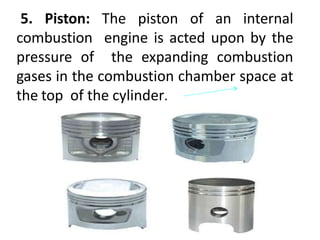 Piston
5. Piston: The piston of an internal
combustion engine is acted upon by the
pressure of the expanding combustion
gases in the combustion chamber space at
the top of the cylinder.
 