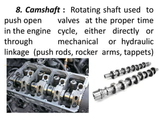 8. Camshaft : Rotating shaft used to
push open valves at the proper time
in the engine cycle, either directly or
through mechanical or hydraulic
linkage (push rods, rocker arms, tappets)
.
 