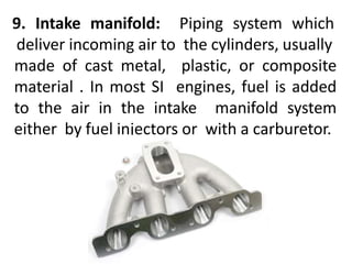 9. Intake manifold: Piping system which
deliver incoming air to the cylinders, usually
made of cast metal, plastic, or composite
material . In most SI engines, fuel is added
to the air in the intake manifold system
either by fuel injectors or with a carburetor.
 