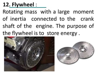12. Flywheel :
Rotating mass with a large moment
of inertia connected to the crank
shaft of the engine. The purpose of
the flywheel is to store energy .
 