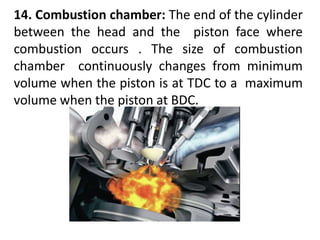 14. Combustion chamber: The end of the cylinder
between the head and the piston face where
combustion occurs . The size of combustion
chamber continuously changes from minimum
volume when the piston is at TDC to a maximum
volume when the piston at BDC.
 