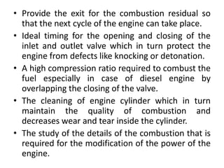 • Provide the exit for the combustion residual so
that the next cycle of the engine can take place.
• Ideal timing for the opening and closing of the
inlet and outlet valve which in turn protect the
engine from defects like knocking or detonation.
• A high compression ratio required to combust the
fuel especially in case of diesel engine by
overlapping the closing of the valve.
• The cleaning of engine cylinder which in turn
maintain the quality of combustion and
decreases wear and tear inside the cylinder.
• The study of the details of the combustion that is
required for the modification of the power of the
engine.
 