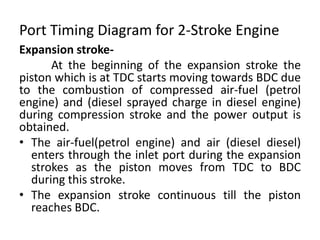 Port Timing Diagram for 2-Stroke Engine
Expansion stroke-
At the beginning of the expansion stroke the
piston which is at TDC starts moving towards BDC due
to the combustion of compressed air-fuel (petrol
engine) and (diesel sprayed charge in diesel engine)
during compression stroke and the power output is
obtained.
• The air-fuel(petrol engine) and air (diesel diesel)
enters through the inlet port during the expansion
strokes as the piston moves from TDC to BDC
during this stroke.
• The expansion stroke continuous till the piston
reaches BDC.
 