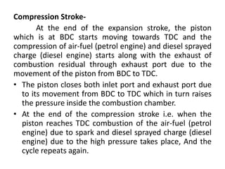 Compression Stroke-
At the end of the expansion stroke, the piston
which is at BDC starts moving towards TDC and the
compression of air-fuel (petrol engine) and diesel sprayed
charge (diesel engine) starts along with the exhaust of
combustion residual through exhaust port due to the
movement of the piston from BDC to TDC.
• The piston closes both inlet port and exhaust port due
to its movement from BDC to TDC which in turn raises
the pressure inside the combustion chamber.
• At the end of the compression stroke i.e. when the
piston reaches TDC combustion of the air-fuel (petrol
engine) due to spark and diesel sprayed charge (diesel
engine) due to the high pressure takes place, And the
cycle repeats again.
 