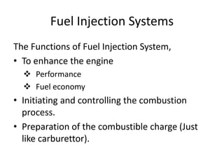 Fuel Injection Systems
The Functions of Fuel Injection System,
• To enhance the engine
 Performance
 Fuel economy
• Initiating and controlling the combustion
process.
• Preparation of the combustible charge (Just
like carburettor).
 